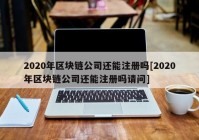 2020年区块链公司还能注册吗[2020年区块链公司还能注册吗请问]