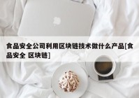 食品安全公司利用区块链技术做什么产品[食品安全 区块链]